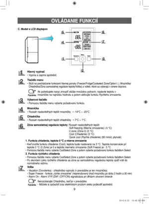 Page 899
OVLÁDANIE FUNKCIÍ
C. Model s LCD displejom
Hlavný vypínač
• Vypína a zapína spotrebič.
Tlačidlo menu
•  
Slúži na prechádzanie funkciami hlavnej ponuky (Freezer/Fridge/Coolselect Zone/Option t. j. Mraznička/
Chladnička/Zóna samostatnej regulácie teploty/Voľba) a volieb, ktoré sa vyberajú v smere doprava.
Mraznička
• Rozsah nastaviteľných teplôt mrazničky  ➝ -14°C ~ -25°C
Výberové tlačidlo
• Pomocou tlačidla menu vyberte požadovanú funkciu.
Zóna samostatnej regulácie teploty: 
Rozsah nastaviteľných...