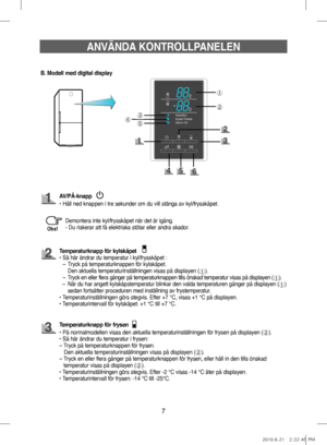 Page 47➀
➁
➂
➄➃
ANVÄNDA KONTROLLPANELEN
B. Modell med digital display
Demontera inte kyl/frysskåpet när det är igång.
- Du riskerar att få elektriska stötar eller andra skador.
Obs!
AV/PÅ-knapp
• Håll ned knappen i tre sekunder om du vill stänga av kyl/frysskåpet.
Temperaturknapp för kylskåpet
•   Så här ändrar du temperatur i kyl/frysskåpet : 
–  Tryck på temperaturknappen för kylskåpet. 
  Den aktuella temperaturinställningen visas på displayen (
➀). 
–    Tryck en eller flera gånger på temperaturknappen...