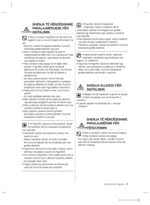 Page 123informacion sigurie _3
SHENJA TË RËNDËSISHME 
PARALAJMËRUESE PËR 
INSTALIMIN
• Mos e instaloni frigoriferin në një vend me 
lagështi ose ku mund të bjerë në kontakt me 
ujin.
-  Dëmtimi i izolimit të pjesëve elektrike mund të 
shkaktojë goditje elektrike ose zjarr.
•  Mos e vendosni këtë frigorifer në dritë të 
drejtpërdrejtë të diellit ose mos e ekspozoni ndaj 
nxehtësisë së sobave, ngrohëseve të dhomës 
ose pajisjeve të tjera.
•   
Mos vendosni disa pajisje në të njëjtin bllok 
prizash. Frigoriferi...