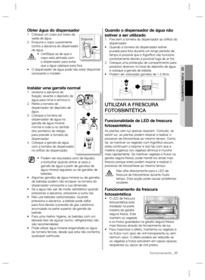 Page 37funcionamento _17
02 FUNCIONAMENTO
Quando o dispensador de água não 
estiver a ser utilizado
Fixe bem a torneira do dispensador ao orifício do  1. 
dispensador.
Quando a torneira do dispensador estiver  • 
puxada para fora durante um longo período de 
tempo é possível que o frigoríﬁ co não funcione 
correctamente devido à possível fuga de ar frio.
Coloque uma protecção de compartimento para  2. 
produtos diversos no local do depósito de água 
e coloque a garrafa de bebida.
Podem ser colocadas garrafas de...