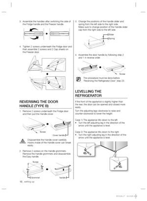 Page 1212_ setting up
Change the positions of the Handle slider and  3. 
spring from the left side to the right side.
Make sure to change position of the Handle slider 
cap from the right side to the left side.
Assemble the door handle by following step 2  4. 
and 1 in reverse order. 
This procedure must be done before 
‘Reversing the Refrigerator Door’ step 23.
LEVELLING THE 
REFRIGERATOR
If the front of the appliance is slightly higher than 
the rear, the door can be opened and closed more 
easily.
Turn the...