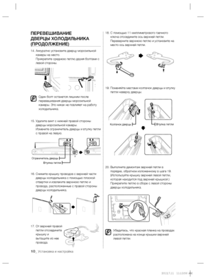 Page 10
10_ Установка и настройка
ПЕРЕВЕШИВАНИЕ 
ДВЕРЦЫ ХОЛОДИЛЬНИКА 
(ПРОДОЛЖЕНИЕ)
14.  Аккуратно установите дверцу морозильной 
камеры на место.
Прикрепите среднюю петлю двумя болтами с 
левой стороны.
Один болт останется лишним после 
перевешивания дверцы морозильной 
камеры. Это никак не повлияет на работу 
холодильника.
15.  Удалите винт с нижней правой стороны 
дверцы морозильной камеры.
Измените ограничитель дверцы и втулку петли 
с правой на левую
.
16.  Снимите крышку проводов с верхней части 
дверцы...