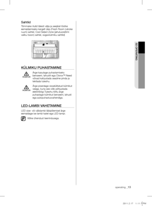 Page 13operating _13
02 OpErATIng
Sahtlid
Tõmmake riiulid täiesti välja ja seejärel tõstke 
eemaldamiseks kergelt üles.(Fresh Room (värske 
ruum) sahtel, Cool Select Zone (jahutusrežiimi 
valiku tsoon) sahtel, sügavkülmiku sahtlid)
külmIkU pUHASTAmInE
  Ärge kasutage puhastamiseks 
benseeni, lahustit ega Clorox™.Need 
võivad kahjustada seadme pinda ja 
tekitada tuleohu.
  Ärge piserdage sisselülitatud külmikut 
veega, kuna see võib põhjustada 
elektrilöögi.Tuleohu tõttu ärge 
puhastage külmikut benseeni,...