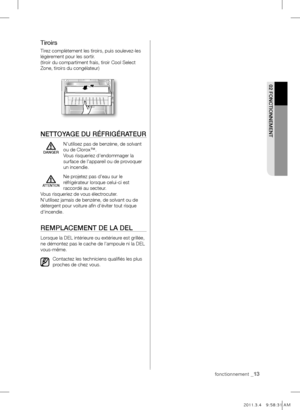 Page 13fonctionnement _13
02 FONCTIONNEmENT
Tiroirs
Tirez complètement les tiroirs, puis soulevez-les 
légèrement pour les sortir.
(tiroir du compartiment frais, tiroir Cool Select 
Zone, tiroirs du congélateur)
NETTOYAGE DU RÉFRIGÉRATEUR
  N'utilisez pas de benzène, de solvant 
ou de Clorox™. 
Vous risqueriez d'endommager la 
surface de l'appareil ou de provoquer 
un incendie.
Ne projetez pas d'eau sur le 
réfrigérateur lorsque celui-ci est 
raccordé au secteur.
Vous risqueriez de vous...