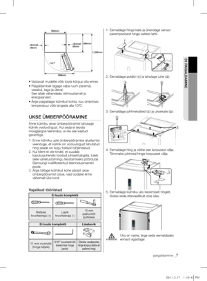 Page 7• Vastavalt mudelile võib toote kõrgus olla erinev.
•  Paigaldamisel tagage vaba ruum paremal, 
vasakul, taga ja üleval. 
See aitab vähendada võimsustarvet ja 
energiaarveid.
•   Ärge paigaldage külmikut kohta, kus ümbritsev 
temperatuur võib langeda alla 10ºC.
UkSE ümBErpÖÖrAmInE
Enne külmiku ukse ümberpööramist lahutage 
külmik vooluvõrgust. Kui seda ei teosta 
müügijärgne teenindus, ei ole see kaetud 
garantiiga.
1.   Enne külmiku uste ümberpööramise alustamist 
veenduge, et külmik on vooluvõrgust...