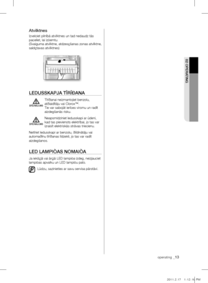 Page 45operating _13
02 OpErATIng
Atvilktnes
Izvelciet pilnîbâ atvilktnes un tad nedaudz tâs 
paceliet, lai izòemtu. 
(Svaiguma atvilktne, atdzesçšanas zonas atvilktne, 
saldçtavas atvilktnes)
lEDUSSkApjA TÎrÎÐAnA
  Tîrîðanai neizmantojiet benzolu, 
atðíaidîtâju vai Clorox™. 
Tie var sabojât ierîces virsmu un radît 
aizdegšanâs risku.
  Neapsmidziniet ledusskapi ar ûdeni, 
kad tas pievienots elektrîbai, jo tas var 
izraisît elektriskâs strâvas triecienu.
Netîriet ledusskapi ar benzolu, ðíîdinâtâju vai...