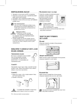 Page 2812_ Експлуатація холодильника
ВИРОБЛЕННЯ ЛЬОдУ
1. Заповніть лоток водою на 80% до відмітки.
2.    Помістіть лоток для льоду у верхній висувний 
ящик морозильної камери.
3.  Почекайте, щоб утворилися кубики льоду.
4.    Поверніть злегка лоток для льоду, щоб вийняти 
кубики льоду.
Час заморожування Для того, щоб утворилися кубики льоду, 
рекомендується почекати приблизно 1~2 
годину при температурі, встановленої на 
режим Power Freeze.
Небезпека вибуху  •  Найбільш холодні частини 
холодильника на задній...