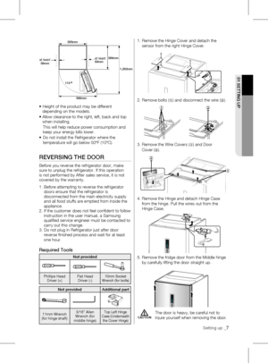 Page 7•		Height of the product may be different 
depending on the models.
•		 Allow	clearance	to	the	right,	left,	back	and	top	
when installing. 
  This will help reduce power consumption and  
  keep your energy bills lower.
•	 	 Do	not	install	the	Refrigerator	where	the	
temperature will go below 50ºF (10ºC). 
REvERSING THE dOOR
Before	you	reverse	the	refrigerator	door,	make	
sure	to	unplug	the	refrigerator.	If	this	operation	
is not performed by After sales service, it is not 
covered by the warranty. 
1....