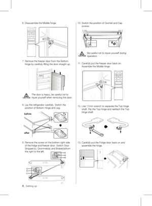 Page 86.  Disassemble the Middle hinge.
7.		 Remove	the	freezer	door	from	the	Bottom	
hinge by carefully lifting the door straight up.
The door is heavy, be careful not to 
injure yourself when removing the door.
8.   Lay the refrigerator carefully. Switch the 
position	of	Bottom	Hinge	and	Leg.
9.   Remove the screw on the bottom right side 
of the fridge and freezer door. Switch Door 
Stopper(
①), Grommet(
②)	and	Braket(
③)from 
the right to the left. 10.  
Switch the position of Gromet and Cap 
screws. 
Be...