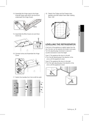 Page 902 OpERATING01 SETTING up
Setting up _9
14.  Assemble the Hinge case to the hinge. 
(Use	left	hinge	case	which	can	be	found	
underneath the Hinge Cover). 
15.		 Assemble	the	Wire	Covers (
①) and Door 
Cover ( ②).
16.   Connect wires and Assemble the Hinge 
Cover.
17. Switch the handles from the to left the right. 18 .   Detach the Fridge and the Freezer door 
gaskets and then attach them after rotating 
them 180˚.
lEvEllING THE REFRIGERATOR
If	the	front	of	the	appliance	is	slightly	higher	than	the	
rear,...