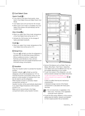 Page 11Operating _11
02 OpERATING
4 Cool Select Zone
Quick Cool(
)
•	 	
If	you	want	to	cool	down	food	quickly,	store	
food in Cool Select Zone and Select Quick Cool 
Mode.
•	 Cool	Select	Zone	will	cool	food	for	60	minutes.
•	 	 When	Quick	Cool	mode	is	completed,	the	Cool	
Select Zone drawer will automatically set the 
mode to Cool.
Zero Zone()
•		
When	you	select	Zero	Zone	mode,	temperature	
of the Cool Select Zone will be set on 0°C. 
•	 	 Activate	this	Chill	function	for	the	storage	of	
highly perishable...