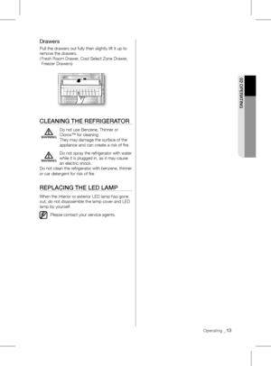 Page 13Operating _13
02 OpERATING
Drawers
Pull the drawers out fully then slightly lift it up to 
remove the drawers.  
(   Fresh Room Drawer, Cool Select Zone Drawer, 
Freezer Drawers)
clEANING THE REFRIGERATOR
	 Do	not	use	Benzene,	Thinner	or	
Clorox™ for cleaning. 
They may damage the surface of the 
appliance and can create a risk of fire.
  Do not spray the refrigerator with water 
while it is plugged in, as it may cause 
an electric shock.
Do not clean the refrigerator with benzene, thinner 
or car...