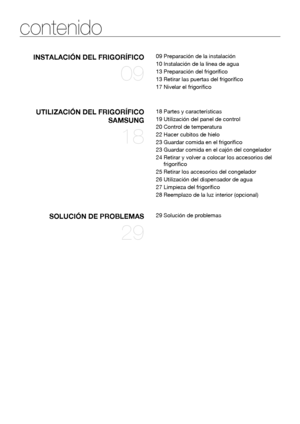 Page 88_ contenido
contenido
INSTALACIÓN DEL FRIGORÍFICO
09
09 Preparación de la instalación
10 Instalación de la línea de agua
13 Preparación del frigorífico
13 Retirar las puertas del frigorífico
17 Nivelar el frigorífico
UTILIZACIÓN DEL FRIGORÍFICO 
SAMSUNG
18
18 Partes y características
19 Utilización del panel de control
20 Control de temperatura
22 Hacer cubitos de hielo
23 Guardar comida en el frigorífico
23 Guardar comida en el cajón del congelador
24  Retirar y volver a colocar los accesorios del...