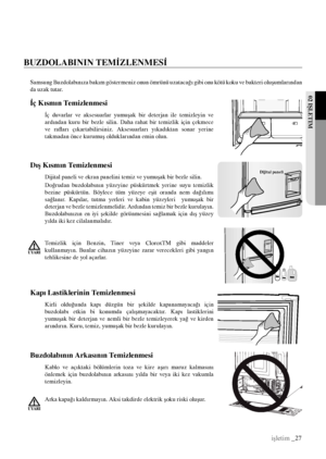 Page 2702 IŞLETIM
işletim _27
İç Kısmın Temizlenmesi
İç  duvarlar  ve  aksesuarlar  yumuşak  bir  deterjan  ile  temizleyin  ve 
ardından  kuru  bir  bezle  silin.  Daha  rahat  bir  temizlik  için  çekmece 
ve  rafları  çıkartabilirsiniz.  Aksesuarları  yıkadıktan  sonar  yerine 
takmadan önce kurumuş olduklarından emin olun.
Samsung Buzdolabınıza bakım göstermeniz onun ömrünü uzatacağı gibi onu kötü koku ve bakteri oluşumlarından 
da uzak tutar.
Dijital paneli Dış Kısmın Temizlenmesi
Dijital paneli ve ekran...
