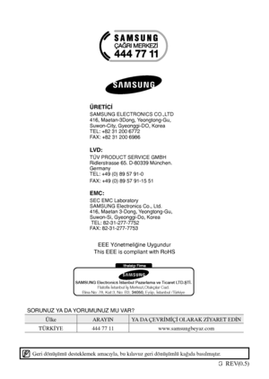 Page 36Code No. DA68-01817G  REV(0.5)
Geri dönüşümü desteklemek amacıyla, bu kılavuz geri dönüşümlü kağıda basılmıştır.
SAMSUNG Electronics stanbul Pazarlama ve Ticar et LTD.T.
Flatos stanbul  Merkezi,Otakçlar Cad.
Bina No: 78, Kat:3, No: B3, 34050, Eyüp, stanbul /T ürkiye
EEE Yönetmeliğine Uygundur
This EEE is compliant with RoHS
ÜRETİCİ
SAMSUNG ELECTRONICS CO.,LTD
416, Maetan-3Dong, Yeongtong-Gu,
Suwon-City, Gyeonggi-DO, Korea
TEL: +82 31 200 6772
FAX: +82 31 200 6986
LVD:
TÜV PRODUCT SERVICE GMBH...