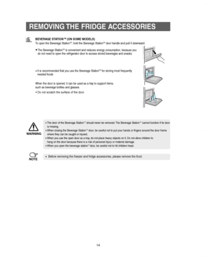 Page 14REMOVING THE FRIDGE ACCESSORIES
14
BEVERAGE STATIONTM(ON SOME MODELS)
To open the Beverage StationTM, hold the Beverage StationTMdoor handle and pull it downward.
When the door is opened, it can be used as a tray to support items, 
such as beverage bottles and glasses.
•The door of the Beverage StationTM  should never be removed. The Beverage StationTMcannot function if its door
is missing.
•When closing the Beverage Station
TMdoor, be careful not to put your hands or fingers around the door frame
where...