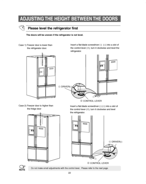 Page 2222
ADJUSTING THE HEIGHT BETWEEN THE DOORS
The doors will be uneven if the refrigerator is not level.
Case 1) Freezer door is lower than       
the refrigerator door.Insert a flat-blade screwdriver (-)  (
➀) into a slot of 
the control lever (➁), turn it clockwise and level the
refrigerator.
Case 2) Freezer door is higher than   
the fridge doorInsert a flat-blade screwdriver (-) (
➀) into a slot of
the control lever (➁), turn it clockwise and level 
the refrigerator.
Do not make small adjustments with...