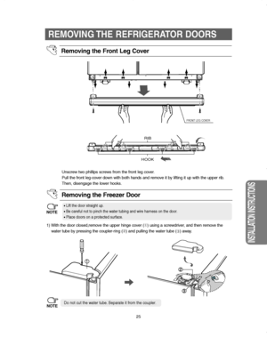 Page 2525
INSTALLATION INSTRUCTIONS
1) With the door closed,remove the upper hinge cover (➀) using a screwdriver, and then remove the
water tube by pressing the coupler-ring (➁) and pulling the water tube (
➂) away. Unscrew two phillips screws from the front leg cover.
Pull the front leg-cover down with both hands and remove it by lifting it up with the upper rib.
Then, disengage the lower hooks.
Removing the Freezer Door
•Lift the door straight up.
•Be careful not to pinch the water tubing and wire harness on...