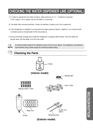 Page 2727
INSTALLATION INSTRUCTIONS
CHECKING THE WATER DISPENSER LINE (OPTIONAL)
Checking the Parts
NOTE
A universal water supply kit is available at extra cost from your dealer. The refrigerator manufacturer
recommends using a water supply kit containing copper tubing. 1) In order to operate the ice maker properly, water pressure of 1.4 ~ 10 kgf/cm
2 is required.
In this range a 100 cc paper cup can be filled in 10 seconds.
2) The water filter removes particles. It does not sterilize or destroy any...