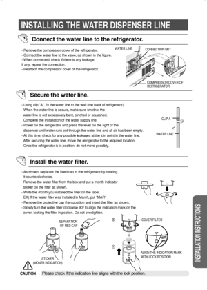 Page 2929
INSTALLATION INSTRUCTIONS
INSTALLING THE WATER DISPENSER LINE
- Remove the compressor cover of the refrigerator.
- Connect the water line to the valve, as shown in the figure.
- When connected, check if there is any leakage.
If any, repeat the connection.
- Reattach the compressor cover of the refrigerator.
- Using clip ”A”, fix the water line to the wall (the back of refrigerator).
- When the water line is secure, make sure whether the
water line is not excessively bent, pinched or squashed.
Complete...