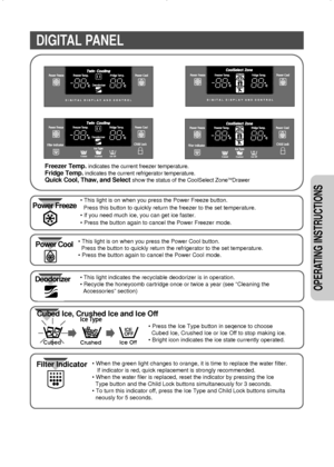 Page 77
OPERATING INSTRUCTIONS 
DIGITAL PANEL
Freezer Temp. indicates the current freezer temperature.
Fridge Temp.indicates the current refrigerator temperature.
Quick Cool, Thaw, and Select show the status of the CoolSelect ZoneTMDrawer
• This light indicates the recyclable deodorizer is in operation. 
• Recycle the honeycomb cartridge once or twice a year (see “Cleaning the
Accessories” section)
• Press the Ice Type button in seqence to choose
Cubed Ice, Crushed Ice or Ice Off to stop making ice.
• Bright...