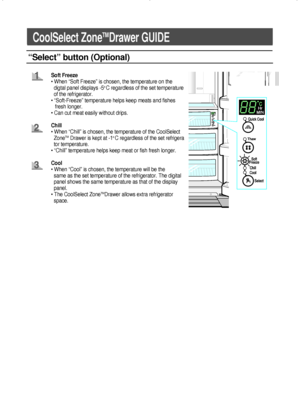 Page 1212
CoolSelect ZoneTMDrawer GUIDE
“Select” button (Optional)
Soft Freeze
• When “Soft Freeze” is chosen, the temperature on the
digtal panel displays -5
o C regardless of the set temperature    
of the refrigerator.
• “Soft-Freeze” temperature helps keep meats and fishes
fresh longer.
• Can cut meat easily without drips.
Chill
• When “Chill” is chosen, the temperature of the CoolSelect
Zone
TMDrawer is kept at -1o C regardless of the set refrigera  
tor temperature.
• “Chill” temperature helps keep meat...