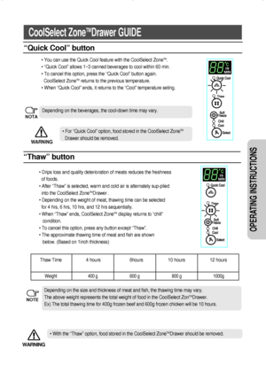 Page 1313
OPERATING INSTRUCTIONS 
CoolSelect ZoneTMDrawer GUIDE
“Quick Cool” button
“Thaw” button
• You can use the Quick Cool feature with the CoolSelect ZoneTM.
• “Quick Cool” allows 1~3 canned beverages to cool within 60 min.
• To cancel this option, press the “Quick Cool” button again.
CoolSelect Zone
TMreturns to the previous temperature.
• When “Quick Cool” ends, it returns to the “Cool” temperature seting.
• Drips loss and quality deterioration of meats reduces the freshness
of foods.
• After “Thaw” is...