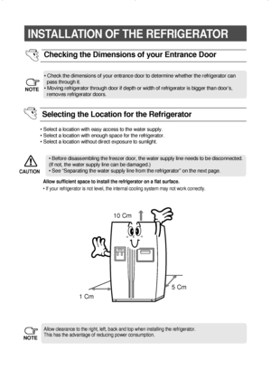 Page 1818
INSTALLATION OF THE REFRIGERATOR 
• Check the dimensions of your entrance door to determine whether the refrigerator can  
pass through it.
• Moving refrigerator through door if depth or width of refrigerator is bigger than door’s,  
removes refrigerator doors.
Checking the Dimensions of your Entrance Door
Allow clearance to the right, left, back and top when installing the refrigerator.
This has the advantage of reducing power consumption.
NOTE
NOTE
• Select a location with easy access to the water...