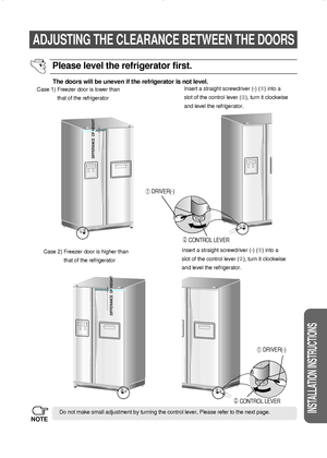 Page 2525
INSTALLATION INSTRUCTIONS
ADJUSTING THE CLEARANCE BETWEEN THE DOORS
The doors will be uneven if the refrigerator is not level.
Case 1) Freezer door is lower than
that of the refrigeratorInsert a straight screwdriver (-) () into a
slot of the control lever (➁), turn it clockwise
and level the refrigerator.
Case 2) Freezer door is higher than
that of the refrigeratorInsert a straight screwdriver (-) () into a
slot of the control lever (➁), turn it clockwise 
and level the refrigerator.
Do not make...