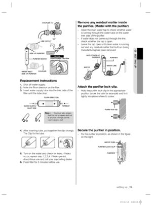 Page 13setting up _13
01 SETTING UP
Remove any residual matter inside 
the puriﬁ er. (Model with the puriﬁ er)
- Open the main water tap to check whether water 
is running through the water tube on the water 
inlet side of the puriﬁ er.
- If water does not come out through the line, 
check whether the tap is open.
- Leave the tap open until clean water is running 
out and any residual matter that built up during 
manufacturing has been removed.
Attach the puriﬁ er lock-clip.
- Hold the puriﬁ er lock-clip in the...