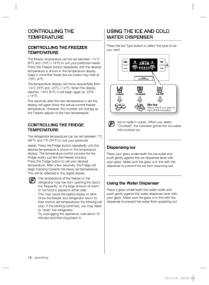 Page 1616_ operating
USING THE ICE AND COLD 
WATER DISPENSER
Press the Ice Type button to select the type of ice 
you want
Ice is made in cubes. When you select 
“Crushed”, the icemaker grinds the ice cubes 
into crushed ice.
Dispensing ice 
Place your glass underneath the ice outlet and 
push gently against the ice dispenser lever with 
your glass. Make sure the glass is in line with the 
dispenser to prevent the ice from bouncing out.
Using the Water Dispenser
Place a glass underneath the water outlet and...