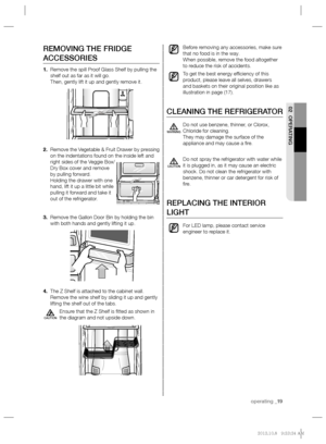 Page 19operating _19
02 OPERATING
Before removing any accessories, make sure 
that no food is in the way.
When possible, remove the food altogether 
to reduce the risk of accidents.
To get the best energy efﬁ ciency of this 
product, please leave all selves, drawers 
and baskets on their original position like as 
illustration in page (17).
CLEANING THE REFRIGERATOR
Do not use benzene, thinner, or Clorox, 
Chloride for cleaning.
They may damage the surface of the 
appliance and may cause a ﬁ re.
Do not spray...