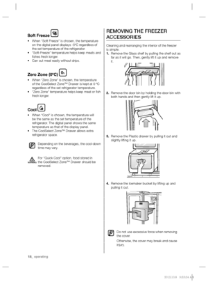 Page 1818_ operating
REMOVING THE FREEZER 
ACCESSORIES
Cleaning and rearranging the interior of the freezer 
is simple. 
1. Remove the Glass shelf by pulling the shelf out as 
far as it will go. Then, gently lift it up and remove 
it.
2. Remove the door bin by holding the door bin with 
both hands and then gently lift it up.
3. Remove the Plastic drawer by pulling it out and 
slightly lifting it up.
4. Remove the Icemaker bucket by lifting up and 
pulling it out.
Do not use excessive force when removing 
the...