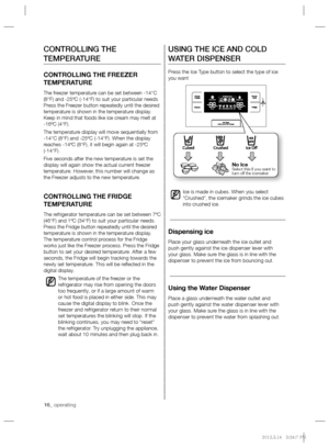 Page 1616_ operating
USING THE ICE AND COLD 
WATER DISPENSER
Press the Ice Type button to select the type of ice 
you want
Ice is made in cubes. When you select 
“Crushed”, the icemaker grinds the ice cubes 
into crushed ice.
Dispensing ice 
Place your glass underneath the ice outlet and 
push gently against the ice dispenser lever with 
your glass. Make sure the glass is in line with the 
dispenser to prevent the ice from bouncing out.
Using the Water Dispenser
Place a glass underneath the water outlet and...