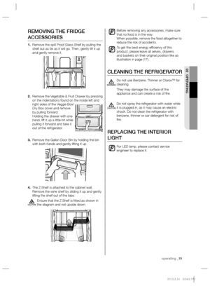 Page 19operating _19
02 OPERATING
Before removing any accessories, make sure 
that no food is in the way.
When possible, remove the food altogether to 
reduce the risk of accidents.
To get the best energy efﬁ ciency of this 
product, please leave all selves, drawers 
and baskets on their original position like as 
illustration in page (17).
CLEANING THE REFRIGERATOR
Do not use Benzene, Thinner or Clorox™ for 
cleaning.
They may damage the surface of the 
appliance and can create a risk of ﬁ re.
Do not spray the...