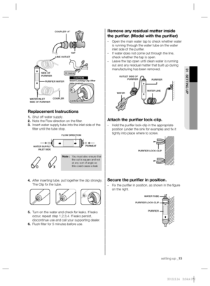 Page 13setting up _13
01 SETTING UP
Remove any residual matter inside 
the puriﬁ er. (Model with the puriﬁ er)
- Open the main water tap to check whether water 
is running through the water tube on the water 
inlet side of the puriﬁ er.
- If water does not come out through the line, 
check whether the tap is open.
- Leave the tap open until clean water is running 
out and any residual matter that built up during 
manufacturing has been removed.
Attach the puriﬁ er lock-clip.
- Hold the puriﬁ er lock-clip in the...