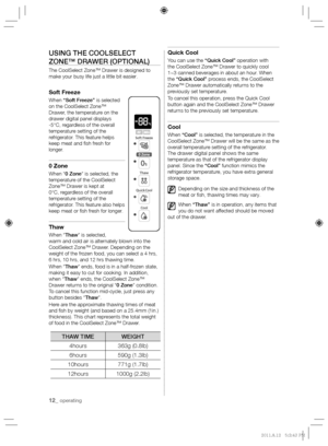 Page 1212_ operating
USING THE COOLSELECT 
ZONE™ DRAWER (OPTIONAL)
The CoolSelect Zone™ Drawer is designed to 
make your busy life just a little bit easier.
Soft Freeze
When “Soft Freeze” is selected 
on the CoolSelect Zone™ 
Drawer, the temperature on the 
drawer digital panel displays 
-5°C, regardless of the overall 
temperature setting of the 
refrigerator. This feature helps 
keep meat and  sh fresh for 
longer.
0 Zone
When “0 Zone” is selected, the 
temperature of the CoolSelect 
Zone™ Drawer is kept at...