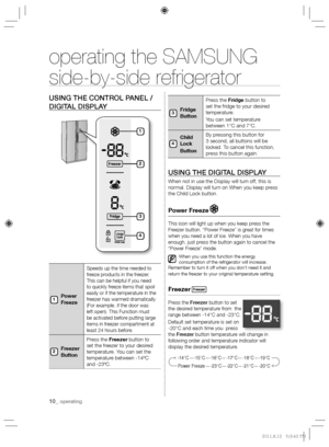 Page 1010_ operating
operating the SAMSUNG  
side-by-side refrigerator
USING THE CONTROL PANEL / 
DIGITAL DISPLAY
Power 
Freeze
Speeds up the time needed to 
freeze products in the freezer. 
This can be helpful if you need 
to quickly freeze items that spoil 
easily or if the temperature in the 
freezer has warmed dramatically 
(For example, if the door was 
left open). This Function must 
be activated before putting large 
items in freezer compartment at 
least 24 hours before.
Freezer 
ButtonPress the...