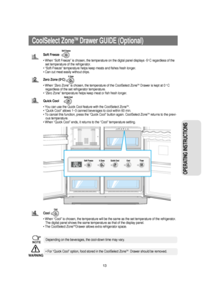 Page 1413
OPERATING INSTRUCTIONS 
CoolSelect ZoneTM  Drawer GUIDE (Optional)
Soft Freeze
• When “Soft Freeze” is chosen, the temperature on the digtal panel displays -5
o C regardless of the
set temperature of the refrigerator.
• “Soft-Freeze” temperature helps keep meats and fishes fresh longer.
• Can cut meat easily without drips.
Zero Zone (0
oC)
• When “Zero Zone” is chosen, the temperature of the CoolSelect Zone
TMDrawer is kept at 0 o C
regardless of the set refrigerator temperature.
• “Zero Zone”...