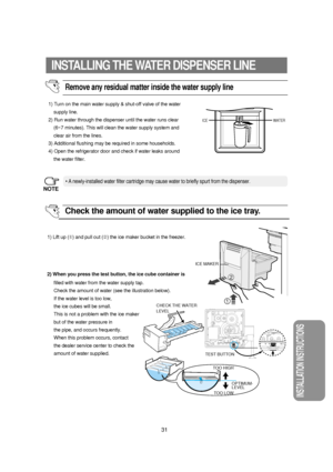 Page 32INSTALLATION INSTRUCTIONS
31
INSTALLING THE WATER DISPENSER LINE
Remove any residual matter inside the water supply line
1) Turn on the main water supply & shut-off valve of the water
supply line.
2) Run water through the dispenser until the water runs clear
(6~7 minutes). This will clean the water supply system and
clear air from the lines.
3) Additional flushing may be required in some households.
4) Open the refrigerator door and check if water leaks around
the water filter.
• A newly-installed water...