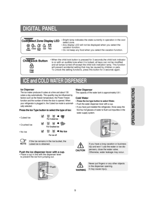 Page 109
OPERATING INSTRUCTIONS 
ICE and COLD WATER DISPENSER
Press the Ice Type button to select the type of ice:
• Cubed Ice
• Crushed Ice
• No Ice
If the Ice remains in the Ice bucket, the 
cubed ice is obtained.
Push the ice dispenser lever with a cup.• Place a cup in line with the dispenser lever
to prevent the ice from jumping out.
Ice Dispenser
The ice maker produces 8 cubes at a time and about 130
cubes a day automatically. This quantity may be influenced by
factors such as the freezer temperature, the...