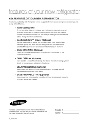 Page 2
_ features
features of your new refrigerator
KEy fEaturEs of your nEw rEfrigErator
Your Samsung Side-By-Side Refrigerator comes equipped with many space-sa\
ving, innovative storage and energy-efficient features.
•	twin Cooling tDM
By monitoring the states of the freezer and the fridge compartments on a\
 real
time basis, it runs both of the evaporators in optimal conditions and ma\
kes it
possible to maintain world best 71% of humidity in the fridge compartmen\
t and
extend storage life with much...