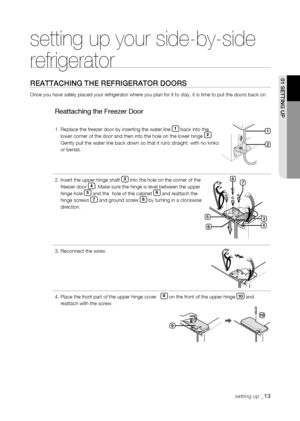 Page 13
setting up _1
01 sEtting uP

setting up your side-by-side 
refrigerator
rEattaChing thE rEfrigErator Doors
Once you have safely placed your refrigerator where you plan for it to s\
tay, it is time to put the doors back on.
Reattaching the Freezer Door
1.  Replace the freezer door by inserting the water line 1 back into the lower corner of the door and then into the hole on the lower hinge . Gently pull the water line back down so that it runs straight, with no k\
inks or bends.
2.  Insert the...