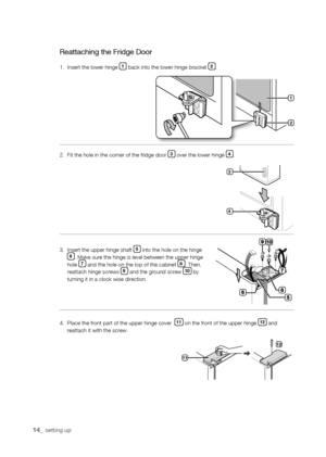 Page 14
1_ setting up

Reattaching the Fridge Door
1.  Insert the lower hinge 1 back into the lower hinge bracket .
2.  Fit the hole in the corner of the fridge door  over the lower hinge .
3.    Insert the upper hinge shaft  into the hole on the hinge . Make sure the hinge is level between the upper hinge hole  and the hole on the top of the cabinet . Then, reattach hinge screws  and the ground screw 10 by turning it in a clock wise direction.
4.    Place the front...