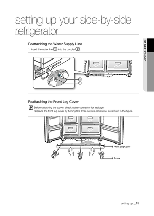 Page 15
setting up _1

setting up your side-by-side 
refrigerator
Reattaching the Water Supply Line
1. Insert the water line 1 into the coupler .
Reattaching the Front Leg Cover
Before attaching the cover, check water connector for leakage.Replace the front leg cover by turning the three screws clockwise, as sh\
own in the figure.
01 sEtting uP
front Leg Cover
screw

1

DA99-01581A(JM)-EN(0.0).indd   152007.9.18   4:21:56 PM
      