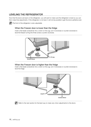 Page 16
1_ setting up

screw Driver
Leg
Legscrew Driver
LEVELing thE rEfrigErator
Now that the doors are back on the refrigerator, you will want to make s\
ure the refrigerator is level so you can then make final adjustments. If the refrigerator is not level, it will\
 not be possible to get the doors perfectly even.
The front of the refrigerator is also adjustable.
When the Freezer door is lower than the fridge
Insert a flat-blade screwdriver into a notch on the Leg, turn it clock\
wise or counter...