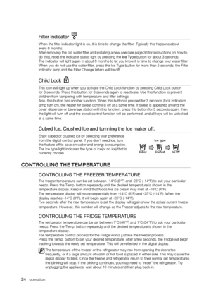 Page 24
Filter Indicator  
When the filter indicator light is on, it is time to change the filt\
er. Typically this happens aboutevery 6 months.After removing the old water filter and installing a new one (see pag\
e 36 for instructions on how to do this), reset the indicator status light by pressing the Ice Type button for about 3 seconds.The indicator will light again in about 6 months to let you know it is t\
ime to change your water filter.When you do not use the water filter, press the Ice Type button for...