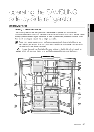 Page 27
1



1

11


10
1


operating the SAMSUNG  
side-by-side refrigerator
storing fooD
Storing Food in the Freezer
The Samsung Side-By-Side Refrigerator has been designed to provide you w\
ith maximum spacesaving features and functions. Here are some of the customized compartments we have created to keep your food fresher, longer. Remember, in order to prevent odor pe\
netration to the ice, stored food should be wrapped securely and as airtight as possible....