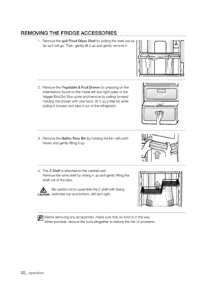 Page 32
rEMoVing thE friDgE aCCEssoriEs
1.   Remove the spill Proof Glass Shelf by pulling the shelf out as far as it will go. Then, gently lift it up and gently remove it.  
2.   Remove the Vegetable & Fruit Drawer by pressing on the indentations found on the inside left and right sides of the Veggie Box/Dry Box cover and remove by pulling forward.      Holding the drawer with one hand, lift it up a little bit while pulling it forward and take it out of the refrigerator.
3.   Remove the Gallon Door Bin by...