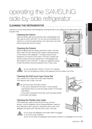 Page 33
WARNING
operating the SAMSUNG  
side-by-side refrigerator
CLEaning thE rEfrigErator
Caring for your Samsung Side-By-Side Refrigerator prolongs the life of y\
our appliance and helps keep it odor and germ-free.   
Cleaning the InteriorClean the inside walls and accessories with a mild detergent and then wipe dry with a soft cloth. You can remove the drawers and shelves for a more thorough cleaning. Just make sure to dry them before putting them back into place.
Cleaning the ExteriorWipe the digital panel...